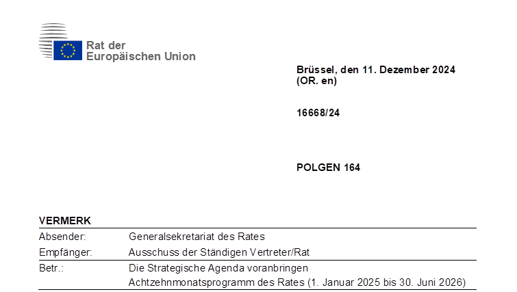 Document Cover Page.
Document Number: 16668/24.
Subject Codes: POLGEN 164.
Heading: VERMERK.
Originator: Generalsekretariat des Rates.
Recipient: Ausschuss der Ständigen Vertreter/Rat.
Subject: Die Strategische Agenda voranbringen  Achtzehnmonatsprogramm des Rates (1. Januar 2025 bis 30. Juni 2026).
Commission Document Number: Not Set.
Preceeding Document Number: Not Set.
Location: Brüssel.
Date: 11. Dezember 2024.
Interinstitutional Files: Not Set.
Institutional Framework: Rat der Europäischen Union.
Language: DE.
Distribution Code: PUBLIC.
GUID: 4965646637693469793_0