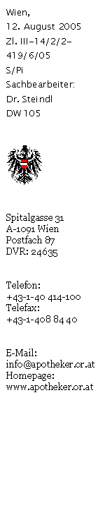 Textfeld: Wien,
12. August 2005
Zl. III-14/2/2-419/6/05
S/Pi
Sachbearbeiter:
Dr. Steindl
DW 105


 


Spitalgasse 31
A-1091 Wien
Postfach 87
DVR: 24635


Telefon:
+43-1-40 414-100
Telefax:
+43-1-408 84 40


E-Mail:
info@apotheker.or.at
Homepage:
www.apotheker.or.at
