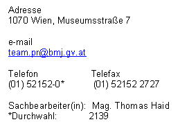 Textfeld: Adresse
1070 Wien, Museumsstra&szlig;e 7

e-mail
team.pr@bmj.gv.at

Telefon                    Telefax
(01) 52152-0*           (01) 52152 2727

Sachbearbeiter(in):  Mag. Thomas Haid
*Durchwahl:            2139
