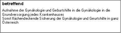 betreffend
Aufnahme der Gynäkologie und Geburtshilfe in die Gynäkologie in die Grundversorgung jedes Krankenhauses
Somit flächendeckende Sicherung der Gynäkologie und Geurtshilfe in ganz Österreich
