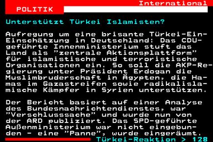 127.1. International POLITIK. Unterstützt Türkei Islamisten?. Aufregung um eine brisante Türkei-Ein- Einschätzung in Deutschland: Das CDU- geführte Innenministerium stuft das Land als zentrale Aktionsplattform für islamistische und terroristische Organisationen ein. So soll die AKP-Re- gierung unter Präsident Erdogan die Muslimbruderschaft in Ägypten, die Ha- mas im Gazastreifen sowie radikalisla- mische Kämpfer in Syrien unterstützen. Der Bericht basiert auf einer Analyse des Bundesnachrichtendienstes, war Verschlusssache und wurde nun von der ARD publiziert. Das SPD-geführte Außenministerium war nicht eingebun- den - eine Panne , wurde eingeräumt. Türkei-Reaktion 128.