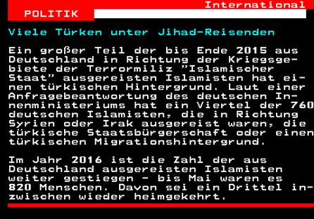 129.1. International POLITIK. Viele Türken unter Jihad-Reisenden. Ein großer Teil der bis Ende 2015 aus Deutschland in Richtung der Kriegsge- biete der Terrormiliz Islamischer Staat ausgereisten Islamisten hat ei- nen türkischen Hintergrund. Laut einer Anfragebeantwortung des deutschen In- nenministeriums hat ein Viertel der 760 deutschen Islamisten, die in Richtung Syrien oder Irak ausgereist waren, die türkische Staatsbürgerschaft oder einen türkischen Migrationshintergrund. Im Jahr 2016 ist die Zahl der aus Deutschland ausgereisten Islamisten weiter gestiegen - bis Mai waren es 820 Menschen. Davon sei ein Drittel in- zwischen wieder heimgekehrt.