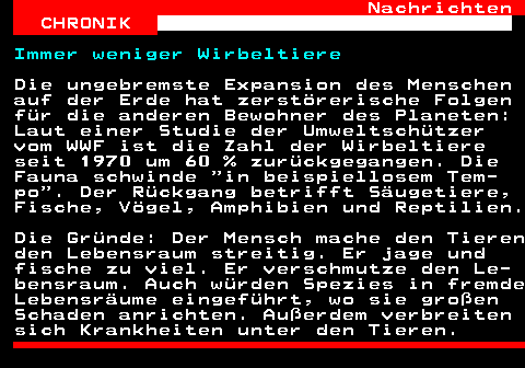 144.1. Nachrichten CHRONIK. Immer weniger Wirbeltiere. Die ungebremste Expansion des Menschen auf der Erde hat zerstörerische Folgen für die anderen Bewohner des Planeten: Laut einer Studie der Umweltschützer vom WWF ist die Zahl der Wirbeltiere seit 1970 um 60 % zurückgegangen. Die Fauna schwinde in beispiellosem Tem- po . Der Rückgang betrifft Säugetiere, Fische, Vögel, Amphibien und Reptilien. Die Gründe: Der Mensch mache den Tieren den Lebensraum streitig. Er jage und fische zu viel. Er verschmutze den Le- bensraum. Auch würden Spezies in fremde Lebensräume eingeführt, wo sie großen Schaden anrichten. Außerdem verbreiten sich Krankheiten unter den Tieren.