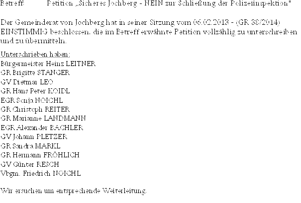 Betreff:	Petition „Sicheres Jochberg - NEIN zur Schließung der Polizeiinspektion",Der Gemeinderat von Jochberg hat in seiner Sitzung vom 06.02.2013 - (GR 38/2014) EINSTIMMIG beschlossen, die im Betreff erwähnte Petition vollzählig zu unterschreiben und zu übermitteln.
Unterschrieben haben:
Bürgermeister Heinz LEITNER
GR Brigitte STANGER
GV Dietmar LEO
GR Hans Peter KOIDL
EGR Sonja NOICHL
GR Christoph REITER
GR Marianne LANDMANN
EGR Alexander BACHLER
GV Johann PLETZER
GR Sandra MARKL
GR Hermann FRÖHLICH
GV Günter RESCH
Vbgm. Friedrich NOICHL
Wir ersuchen um entsprechende Weiterleitung.
