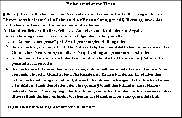 Verkaufsverbot von Tieren
§ 8a. (1) Das Feilbieten und das Verkaufen von Tieren auf öffentlich zugänglichen Plätzen, soweit dies nicht im Rahmen einer Veranstaltung gemäß § 28 erfolgt, sowie das Feilbieten von Tieren im Umherziehen sind verboten.
(2) Das öffentliche Feilhalten, Feil- oder Anbieten zum Kauf oder zur Abgabe (Inverkehrbringen) von Tieren ist nur in folgenden Fällen gestattet:
1.	im Rahmen einer gemäß § 31 Abs. 1 genehmigten Haltung oder
2.	durch Züchter, die gemäß § 31 Abs. 4 diese Tätigkeit gemeldet haben, sofern sie nicht auf Grund einer Verordnung von dieser Verpflichtung ausgenommen sind, oder
3.	im Rahmen oder zum Zweck der Land- und Forstwirtschaft bzw. von in § 24 Abs. 1 Z 1 genannten Tieren oder
4.	die Suche von Interessenten für einzelne, individuell bestimmte Tiere mit einem Alter von mehr als sechs Monaten bzw. für Hunde und Katzen bei denen die bleibenden Eckzähne bereits ausgebildet sind, die nicht bei ihrem bisherigen Halter bleiben können oder dürfen, durch den Halter oder eine gemäß §30 mit den Pflichten eines Halters betraute Person, Vereinigung oder Institution, wobei bei Hunden nachzuweisen ist, dass diese seit mindestens sechzehn Wochen in der Heimtierdatenbank gemeldet sind.
Dies gilt auch für derartige Aktivitäten im Internet.

