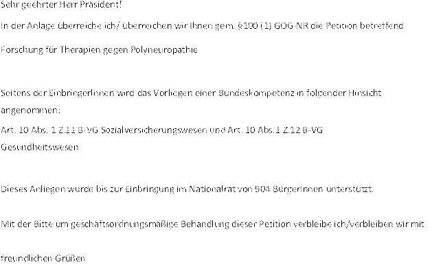Sehr geehrter Herr Präsident!
In der Anlage überreiche ich/ überreichen wir Ihnen gem. §100 (1) GOG-NR die Petition betreffend Forschung für Therapien gegen Polyneuropathie
Seitens der Einbringerlnnen wird das Vorliegen einer Bundeskompetenz in folgender Hinsicht angenommen:
Art. 10 Abs. 1 Z.11 B-VG Sozialversicherungswesen und Art. 10 Abs.1 Z.12 B-VG 
Gesundheitswesen
Dieses Anliegen wurde bis zur Einbringung im Nationalrat von 904 BürgerInnen unterstützt. 
Mit der Bitte um geschäftsordnungsmäßige Behandlung dieser Petition verbleibe ich/verbleiben wir mit freundlichen Grüßen
