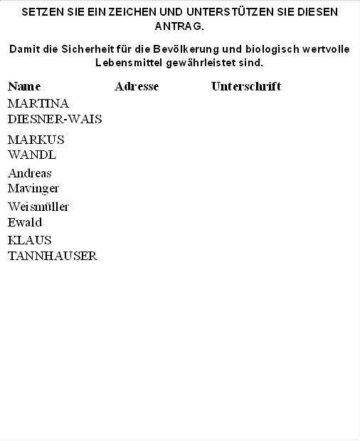SETZEN SIE EIN ZEICHEN UND UNTERSTÜTZEN SIE DIESEN ANTRAG.
Damit die Sicherheit für die Bevölkerung und biologisch wertvolle Lebensmittel gewährleistet sind.
Name	Adresse	Unterschrift
MARTINA
DIESNER-WAIS		
MARKUS
WANDL		
Andreas
Mavinger		
Weismüller
Ewald		
KLAUS
TANNHAUSER		
		
		

