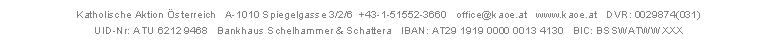 Katholische Aktion &Ouml;sterreich   A-1010 Spiegelgasse 3/2/6  +43-1-51552-3660   office@kaoe.at   www.kaoe.at   DVR: 0029874(031)   
UID-Nr: ATU 6212 9468   Bankhaus Schelhammer & Schattera   IBAN: AT29 1919 0000 0013 4130   BIC: BSSWATWWXXX

