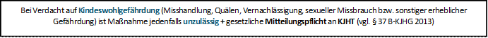 Bei Verdacht auf Kindeswohlgefährdung (Misshandlung, Quälen, Vernachlässigung, sexueller Missbrauch bzw. sonstiger erheblicher Gefährdung) ist Maßnahme jedenfalls unzulässig + gesetzliche Mitteilungspflicht an KJHT (vgl. § 37 B-KJHG 2013)