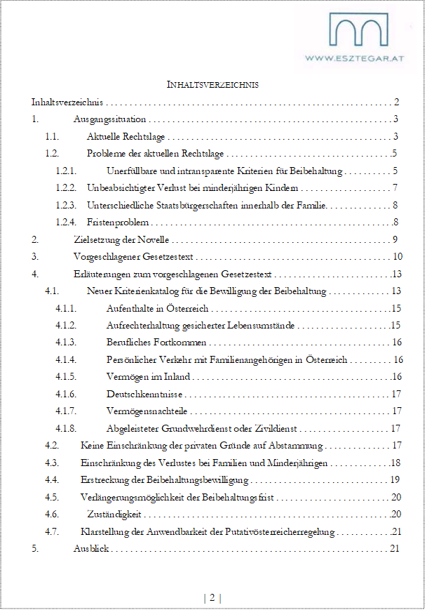 INHALTSVERZEICHNIS
Inhaltsverzeichnis . . . . . . . . . . . . . . . . . . . . . . . . . . . . . . . . . . . . . . . . . . . . . . . . . . . . . . . . . . . . 2
1. Ausgangssituation . . . . . . . . . . . . . . . . . . . . . . . . . . . . . . . . . . . . . . . . . . . . . . . . . . . 3
1.1. Aktuelle Rechtslage . . . . . . . . . . . . . . . . . . . . . . . . . . . . . . . . . . . . . . . . . . . . . . . 3
1.2. Probleme der aktuellen Rechtslage . . . . . . . . . . . . . . . . . . . . . . . . . . . . . . . . . . .5
1.2.1. Unerfüllbare und intransparente Kriterien für Beibehaltung . . . . . . . . . . 5
1.2.2. Unbeabsichtigter Verlust bei minderjährigen Kindern . . . . . . . . . . . . . . . . . . . 7
1.2.3. Unterschiedliche Staatsbürgerschaften innerhalb der Familie. . . . . . . . . . . . . . 8
1.2.4. Fristenproblem . . . . . . . . . . . . . . . . . . . . . . . . . . . . . . . . . . . . . . . . . . . . . . . . . . .8
2. Zielsetzung der Novelle . . . . . . . . . . . . . . . . . . . . . . . . . . . . . . . . . . . . . . . . . . . . . . 9
3. Vorgeschlagener Gesetzestext . . . . . . . . . . . . . . . . . . . . . . . . . . . . . . . . . . . . . . . . . 10
4. Erläuterungen zum vorgeschlagenen Gesetzestext . . . . . . . . . . . . . . . . . . . . . . . . .13
4.1. Neuer Kriterienkatalog für die Bewilligung der Beibehaltung . . . . . . . . . . . . . 13
4.1.1. Aufenthalte in Österreich . . . . . . . . . . . . . . . . . . . . . . . . . . . . . . . . . . . . . .15
4.1.2. Aufrechterhaltung gesicherter Lebensumstände . . . . . . . . . . . . . . . . . . . .15
4.1.3. Berufliches Fortkommen . . . . . . . . . . . . . . . . . . . . . . . . . . . . . . . . . . . . . . 16
4.1.4. Persönlicher Verkehr mit Familienangehörigen in Österreich . . . . . . . . . 16
4.1.5. Vermögen im Inland . . . . . . . . . . . . . . . . . . . . . . . . . . . . . . . . . . . . . . . . . .16
4.1.6. Deutschkenntnisse . . . . . . . . . . . . . . . . . . . . . . . . . . . . . . . . . . . . . . . . . . . 17
4.1.7. Vermögensnachteile . . . . . . . . . . . . . . . . . . . . . . . . . . . . . . . . . . . . . . . . . . 17
4.1.8. Abgeleisteter Grundwehrdienst oder Zivildienst . . . . . . . . . . . . . . . . . . . 17
4.2. Keine Einschränkung der privaten Gründe auf Abstammung . . . . . . . . . . . . . . 17
4.3. Einschränkung des Verlustes bei Familien und Minderjährigen . . . . . . . . . . . . .18
4.4. Erstreckung der Beibehaltungsbewilligung . . . . . . . . . . . . . . . . . . . . . . . . . . . . . 19
4.5. Verlängerungsmöglichkeit der Beibehaltungsfrist . . . . . . . . . . . . . . . . . . . . . . . . 20
4.6. Zuständigkeit . . . . . . . . . . . . . . . . . . . . . . . . . . . . . . . . . . . . . . . . . . . . . . . . . . . .20
4.7. Klarstellung der Anwendbarkeit der Putativösterreicherregelung . . . . . . . . . . . .21
5. Ausblick . . . . . . . . . . . . . . . . . . . . . . . . . . . . . . . . . . . . . . . . . . . . . . . . . . . . . . . . . . 21
| 2 |