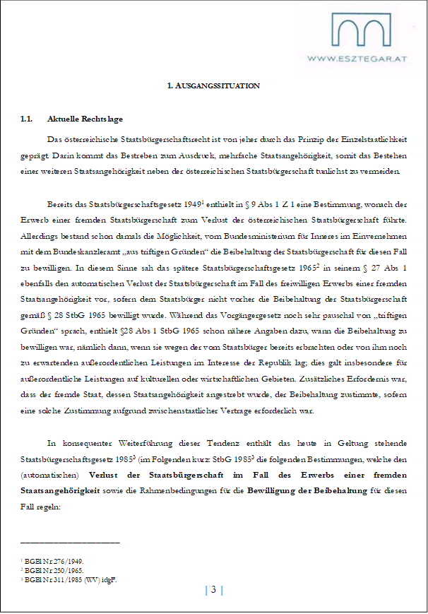 1. AUSGANGSSITUATION
1.1. Aktuelle Rechtslage
Das österreichische Staatsbürgerschaftsrecht ist von jeher durch das Prinzip der Einzelstaatlichkeit geprägt. Darin kommt das Bestreben zum Ausdruck, mehrfache Staatsangehörigkeit, somit das Bestehen einer weiteren Staatsangehörigkeit neben der österreichischen Staatsbürgerschaft tunlichst zu vermeiden.
Bereits das Staatsbürgerschaftsgesetz 19491 enthielt in § 9 Abs 1 Z 1 eine Bestimmung, wonach der Erwerb einer fremden Staatsbürgerschaft zum Verlust der österreichischen Staatsbürgerschaft führte. Allerdings bestand schon damals die Möglichkeit, vom Bundesministerium für Inneres im Einvernehmen mit dem Bundeskanzleramt „aus triftigen Gründen“ die Beibehaltung der Staatsbürgerschaft für diesen Fall zu bewilligen. In diesem Sinne sah das spätere Staatsbürgerschaftsgesetz 19652 in seinem § 27 Abs 1 ebenfalls den automatischen Verlust der Staatsbürgerschaft im Fall des freiwilligen Erwerbs einer fremden Staatsangehörigkeit vor, sofern dem Staatsbürger nicht vorher die Beibehaltung der Staatsbürgerschaft gemäß § 28 StbG 1965 bewilligt wurde. Während das Vorgängergesetz noch sehr pauschal von „triftigen Gründen“ sprach, enthielt §28 Abs 1 StbG 1965 schon nähere Angaben dazu, wann die Beibehaltung zu bewilligen war, nämlich dann, wenn sie wegen der vom Staatsbürger bereits erbrachten oder von ihm noch zu erwartenden außerordentlichen Leistungen im Interesse der Republik lag; dies galt insbesondere für außerordentliche Leistungen auf kulturellen oder wirtschaftlichen Gebieten. Zusätzliches Erfordernis war, dass der fremde Staat, dessen Staatsangehörigkeit angestrebt wurde, der Beibehaltung zustimmte, sofern eine solche Zustimmung aufgrund zwischenstaatlicher Vertrage erforderlich war.
In konsequenter Weiterführung dieser Tendenz enthält das heute in Geltung stehende Staatsbürgerschaftsgesetz 19853 (im Folgenden kurz: StbG 19853 die folgenden Bestimmungen, welche den (automatischen) Verlust der Staatsbürgerschaft im Fall des Erwerbs einer fremden Staatsangehörigkeit sowie die Rahmenbedingungen für die Bewilligung der Beibehaltung für diesen Fall regeln:
_____________________
1 BGBl Nr 276/1949.
2 BGBl Nr 250/1965.
3 BGBl Nr 311/1985 (WV) idgF.
| 3 |