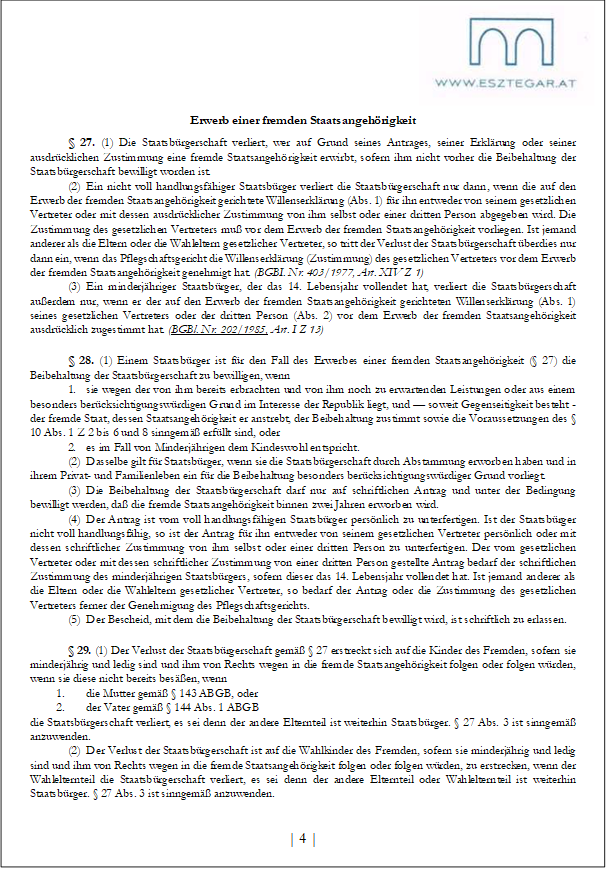 Erwerb einer fremden Staatsangehörigkeit
§ 27. (1) Die Staatsbürgerschaft verliert, wer auf Grund seines Antrages, seiner Erklärung oder seiner ausdrücklichen Zustimmung eine fremde Staatsangehörigkeit erwirbt, sofern ihm nicht vorher die Beibehaltung der Staatsbürgerschaft bewilligt worden ist.
(2) Ein nicht voll handlungsfähiger Staatsbürger verliert die Staatsbürgerschaft nur dann, wenn die auf den Erwerb der fremden Staatsangehörigkeit gerichtete Willenserklärung (Abs. 1) für ihn entweder von seinem gesetzlichen Vertreter oder mit dessen ausdrücklicher Zustimmung von ihm selbst oder einer dritten Person abgegeben wird. Die Zustimmung des gesetzlichen Vertreters muß vor dem Erwerb der fremden Staatsangehörigkeit vorliegen. Ist jemand anderer als die Eltern oder die Wahleltern gesetzlicher Vertreter, so tritt der Verlust der Staatsbürgerschaft überdies nur dann ein, wenn das Pflegschaftsgericht die Willenserklärung (Zustimmung) des gesetzlichen Vertreters vor dem Erwerb der fremden Staatsangehörigkeit genehmigt hat. (BGBI. Nr. 403/1977, Art. XIV Z 1)
(3) Ein minderjähriger Staatsbürger, der das 14. Lebensjahr vollendet hat, verliert die Staatsbürgerschaft außerdem nur, wenn er der auf den Erwerb der fremden Staatsangehörigkeit gerichteten Willenserklärung (Abs. 1) seines gesetzlichen Vertreters oder der dritten Person (Abs. 2) vor dem Erwerb der fremden Staatsangehörigkeit ausdrücklich zugestimmt hat. (BGBl. Nr. 202/1985, Art. I Z 13)
§ 28. (1) Einem Staatsbürger ist für den Fall des Erwerbes einer fremden Staatsangehörigkeit (§ 27) die Beibehaltung der Staatsbürgerschaft zu bewilligen, wenn
1. sie wegen der von ihm bereits erbrachten und von ihm noch zu erwartenden Leistungen oder aus einem besonders berücksichtigungswürdigen Grund im Interesse der Republik liegt, und — soweit Gegenseitigkeit besteht - der fremde Staat, dessen Staatsangehörigkeit er anstrebt, der Beibehaltung zustimmt sowie die Voraussetzungen des § 10 Abs. 1 Z 2 bis 6 und 8 sinngemäß erfüllt sind, oder
2. es im Fall von Minderjährigen dem Kindeswohl entspricht.
(2) Dasselbe gilt für Staatsbürger, wenn sie die Staatsbürgerschaft durch Abstammung erworben haben und in ihrem Privat- und Familienleben ein für die Beibehaltung besonders berücksichtigungswürdiger Grund vorliegt.
(3) Die Beibehaltung der Staatsbürgerschaft darf nur auf schriftlichen Antrag und unter der Bedingung bewilligt werden, daß die fremde Staatsangehörigkeit binnen zwei Jahren erworben wird.
(4) Der Antrag ist vom voll handlungsfähigen Staatsbürger persönlich zu unterfertigen. Ist der Staatsbürger nicht voll handlungsfähig, so ist der Antrag für ihn entweder von seinem gesetzlichen Vertreter persönlich oder mit dessen schriftlicher Zustimmung von ihm selbst oder einer dritten Person zu unterfertigen. Der vom gesetzlichen Vertreter oder mit dessen schriftlicher Zustimmung von einer dritten Person gestellte Antrag bedarf der schriftlichen Zustimmung des minderjährigen Staatsbürgers, sofern dieser das 14. Lebensjahr vollendet hat. Ist jemand anderer als die Eltern oder die Wahleltern gesetzlicher Vertreter, so bedarf der Antrag oder die Zustimmung des gesetzlichen Vertreters ferner der Genehmigung des Pflegschaftsgerichts.
(5) Der Bescheid, mit dem die Beibehaltung der Staatsbürgerschaft bewilligt wird, ist schriftlich zu erlassen.
§ 29. (1) Der Verlust der Staatsbürgerschaft gemäß § 27 erstreckt sich auf die Kinder des Fremden, sofern sie minderjährig und ledig sind und ihm von Rechts wegen in die fremde Staatsangehörigkeit folgen oder folgen würden, wenn sie diese nicht bereits besäßen, wenn
1. die Mutter gemäß § 143 ABGB, oder
2. der Vater gemäß § 144 Abs. 1 ABGB
die Staatsbürgerschaft verliert, es sei denn der andere Elternteil ist weiterhin Staatsbürger. § 27 Abs. 3 ist sinngemäß anzuwenden.
(2) Der Verlust der Staatsbürgerschaft ist auf die Wahlkinder des Fremden, sofern sie minderjährig und ledig sind und ihm von Rechts wegen in die fremde Staatsangehörigkeit folgen oder folgen würden, zu erstrecken, wenn der Wahlelternteil die Staatsbürgerschaft verliert, es sei denn der andere Elternteil oder Wahlelternteil ist weiterhin Staatsbürger. § 27 Abs. 3 ist sinngemäß anzuwenden.
| 4 |