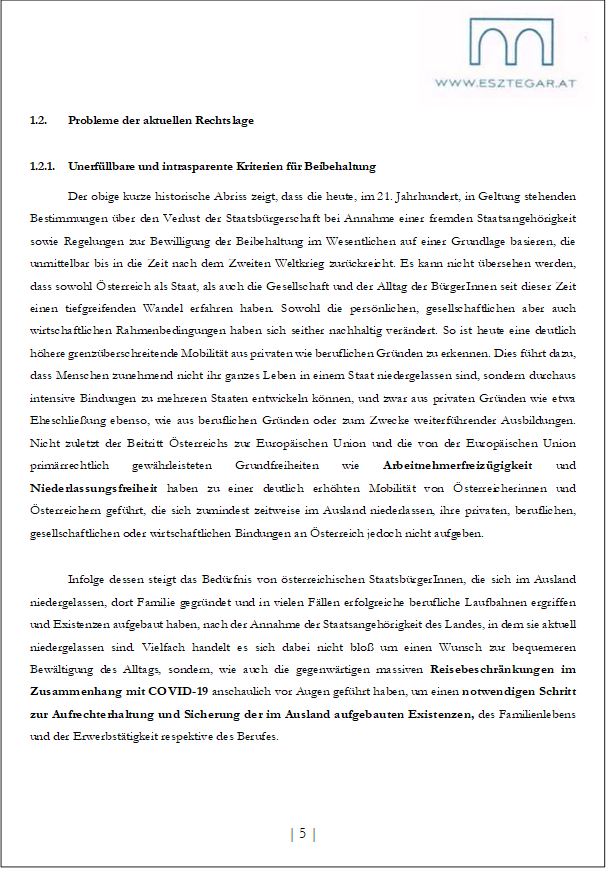 1.2. Probleme der aktuellen Rechtslage
1.2.1. Unerfüllbare und intrasparente Kriterien für Beibehaltung
Der obige kurze historische Abriss zeigt, dass die heute, im 21. Jahrhundert, in Geltung stehenden Bestimmungen über den Verlust der Staatsbürgerschaft bei Annahme einer fremden Staatsangehörigkeit sowie Regelungen zur Bewilligung der Beibehaltung im Wesentlichen auf einer Grundlage basieren, die unmittelbar bis in die Zeit nach dem Zweiten Weltkrieg zurückreicht. Es kann nicht übersehen werden, dass sowohl Österreich als Staat, als auch die Gesellschaft und der Alltag der BürgerInnen seit dieser Zeit einen tiefgreifenden Wandel erfahren haben. Sowohl die persönlichen, gesellschaftlichen aber auch wirtschaftlichen Rahmenbedingungen haben sich seither nachhaltig verändert. So ist heute eine deutlich höhere grenzüberschreitende Mobilität aus privaten wie beruflichen Gründen zu erkennen. Dies führt dazu, dass Menschen zunehmend nicht ihr ganzes Leben in einem Staat niedergelassen sind, sondern durchaus intensive Bindungen zu mehreren Staaten entwickeln können, und zwar aus privaten Gründen wie etwa Eheschließung ebenso, wie aus beruflichen Gründen oder zum Zwecke weiterführender Ausbildungen. Nicht zuletzt der Beitritt Österreichs zur Europäischen Union und die von der Europäischen Union primärrechtlich gewährleisteten Grundfreiheiten wie Arbeitnehmerfreizügigkeit und Niederlassungsfreiheit haben zu einer deutlich erhöhten Mobilität von Österreicherinnen und Österreichern geführt, die sich zumindest zeitweise im Ausland niederlassen, ihre privaten, beruflichen, gesellschaftlichen oder wirtschaftlichen Bindungen an Österreich jedoch nicht aufgeben.
Infolge dessen steigt das Bedürfnis von österreichischen StaatsbürgerInnen, die sich im Ausland niedergelassen, dort Familie gegründet und in vielen Fällen erfolgreiche berufliche Laufbahnen ergriffen und Existenzen aufgebaut haben, nach der Annahme der Staatsangehörigkeit des Landes, in dem sie aktuell niedergelassen sind. Vielfach handelt es sich dabei nicht bloß um einen Wunsch zur bequemeren Bewältigung des Alltags, sondern, wie auch die gegenwärtigen massiven Reisebeschränkungen im Zusammenhang mit COVID-19 anschaulich vor Augen geführt haben, um einen notwendigen Schritt zur Aufrechterhaltung und Sicherung der im Ausland aufgebauten Existenzen, des Familienlebens und der Erwerbstätigkeit respektive des Berufes.
| 5 |