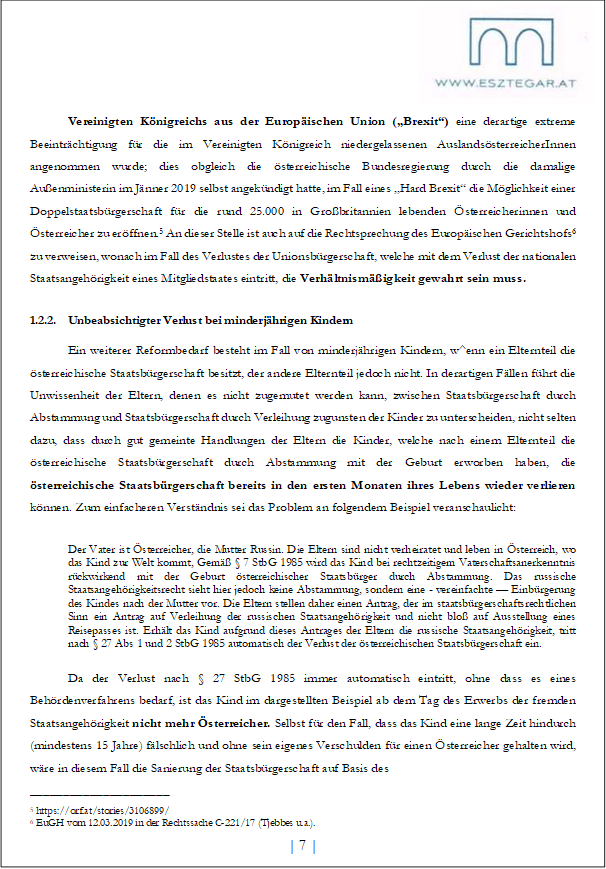 Vereinigten Königreichs aus der Europäischen Union („Brexit“) eine derartige extreme Beeinträchtigung für die im Vereinigten Königreich niedergelassenen AuslandsösterreicherInnen angenommen wurde; dies obgleich die österreichische Bundesregierung durch die damalige Außenministerin im Jänner 2019 selbst angekündigt hatte, im Fall eines „Hard Brexit“ die Möglichkeit einer Doppelstaatsbürgerschaft für die rund 25.000 in Großbritannien lebenden Österreicherinnen und Österreicher zu eröffnen.5 An dieser Stelle ist auch auf die Rechtsprechung des Europäischen Gerichtshofs6 zu verweisen, wonach im Fall des Verlustes der Unionsbürgerschaft, welche mit dem Verlust der nationalen Staatsangehörigkeit eines Mitgliedstaates eintritt, die Verhältnismäßigkeit gewahrt sein muss.
1.2.2. Unbeabsichtigter Verlust bei minderjährigen Kindern
Ein weiterer Reformbedarf besteht im Fall von minderjährigen Kindern, w^enn ein Elternteil die österreichische Staatsbürgerschaft besitzt, der andere Elternteil jedoch nicht. In derartigen Fällen führt die Unwissenheit der Eltern, denen es nicht zugemutet werden kann, zwischen Staatsbürgerschaft durch Abstammung und Staatsbürgerschaft durch Verleihung zugunsten der Kinder zu unterscheiden, nicht selten dazu, dass durch gut gemeinte Handlungen der Eltern die Kinder, welche nach einem Elternteil die österreichische Staatsbürgerschaft durch Abstammung mit der Geburt erworben haben, die österreichische Staatsbürgerschaft bereits in den ersten Monaten ihres Lebens wieder verlieren können. Zum einfacheren Verständnis sei das Problem an folgendem Beispiel veranschaulicht:
Der Vater ist Österreicher, die Mutter Russin. Die Eltern sind nicht verheiratet und leben in Österreich, wo das Kind zur Welt kommt, Gemäß § 7 StbG 1985 wird das Kind bei rechtzeitigem Vaterschaftsanerkenntnis rückwirkend mit der Geburt österreichischer Staatsbürger durch Abstammung. Das russische Staatsangehörigkeitsrecht sieht hier jedoch keine Abstammung, sondern eine - vereinfachte — Einbürgerung des Kindes nach der Mutter vor. Die Eltern stellen daher einen Antrag, der im staatsbürgerschaftsrechtlichen Sinn ein Antrag auf Verleihung der russischen Staatsangehörigkeit und nicht bloß auf Ausstellung eines Reisepasses ist. Erhält das Kind aufgrund dieses Antrages der Eltern die russische Staatsangehörigkeit, tritt nach § 27 Abs 1 und 2 StbG 1985 automatisch der Verlust der österreichischen Staatsbürgerschaft ein.
Da der Verlust nach § 27 StbG 1985 immer automatisch eintritt, ohne dass es eines Behördenverfahrens bedarf, ist das Kind im dargestellten Beispiel ab dem Tag des Erwerbs der fremden Staatsangehörigkeit nicht mehr Österreicher. Selbst für den Fall, dass das Kind eine lange Zeit hindurch (mindestens 15 Jahre) fälschlich und ohne sein eigenes Verschulden für einen Österreicher gehalten wird, wäre in diesem Fall die Sanierung der Staatsbürgerschaft auf Basis des
_____________________
5 https://orf.at/stories/3106899/
6 EuGH vom 12.03.2019 in der Rechtssache C-221/17 (Tjebbes u.a.).
| 7 |