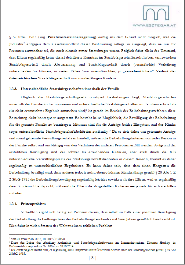 § 57 StbG 1985 (sog. Putativösterreicherregelung) einzig aus dem Grund nicht möglich, weil die Judikatur7 entgegen dem Gesetzeswortlaut dieser Bestimmung selbige so ausgelegt, dass sie nur für Personen anwendbar sei, die noch niemals zuvor Staatsbürger waren. Folglich führt allein der Umstand, dass Eltern regelmäßig keine derart detaillierte Kenntnis im Staatsbürgerschaftsrecht haben, um zwischen Staatsbürgerschaft durch Abstammung und Staatsbürgerschaft durch (vereinfachte) Verleihung unterscheiden zu können, in vielen Fällen zum unerwünschten, ja „versehentlichen“ Verlust der österreichischen Staatsbürgerschaft von minderjährigen Kindern.
1.2.3. Unterschiedliche Staatsbürgerschaften innerhalb der Familie
Obgleich das Staatsbürgerschaftsgesetz prinzipeil Bestrebungen zeigt, Staatsbürgerschaften innerhalb der Familie zu harmonisieren und unterschiedliche Staatsbürgerschaften im Familienverband als ein nicht erwünschtes Ergebnis anzusehen sind,8 ist gerade im Bereich der Beibehaltungsverfahren diese Bestrebung nicht konsequent umgesetzt. Es besteht keine Möglichkeit, die Bewilligung der Beibehaltung für die gesamte Familie zu beantragen. Mitunter sind für die Anträge beider Ehegatten und der Kinder sogar unterschiedliche Staatsbürgerschaftsbehörden zuständig.1’ Da es sich daher um getrennte Anträge und somit getrennte Verwaltungsverfahren handelt, müssen die Beibehaltungskriterien von jeder Person in der Familie selbst und unabhängig von den Verfahren der anderen Personen erfüllt werden. Aufgrund der restriktiven Bewilligung und der schwer zu erreichenden Kriterien, aber auch durch die teils unterschiedliche Verwaltungspraxis der Staatsbürgerschaftsbehörden in diesem Bereich, kommt es daher regelmäßig zu unterschiedlichen Ergebnisses. Es kann daher sein, dass dem einen Ehegatten die Beibehaltung bewilligt wird, dem anderen jedoch nicht; ebenso können Minderjährige gemäß § 28 Abs 1 Z 2 StbG 1985 die Beibehaltungsbewilligung regelmäßig leichter erwirken als ihre Eltern, weil es regelmäßig dem Kindeswohl entspricht, während die Eltern die dargestellten Kriterien — jeweils für sich - erfüllen müssten.
1.2.4. Fristenproblem
Schließlich ergibt sich häufig ein Problem daraus, dass selbst im Falle einer positiven Bewilligung der Beibehaltung die Geltungsdauer des Beibehaltungsbescheides mit zwei Jahren gesetzlich beschränkt ist. Dies führt in vielen Staaten der Welt zu einem zeitlichen Problem
_____________________
7 VwGH vom 25.09.2018, Ra 2017/01/0331.
8 Dazu der Leiter der Abteilung Aufenthalt und Staatsbürgerschaftswesen im Innenministerium, Dietmar Hudsky, in: Parlamentskorrespondcnz Nr. 880 vom 08.10.2014.
9 Die Zuständigkeit richtet sich, da regelmäßig kein Hauptwohnsitz in Österreich besteht, nach der Evidenzgemeinde gemäß § 49 Abs 2 StbG 1985.
| 8 |