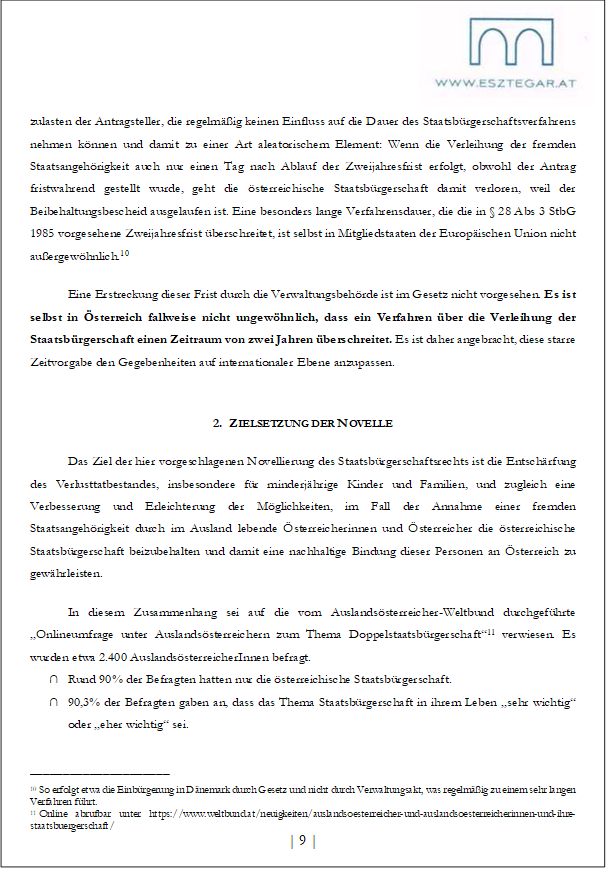 zulasten der Antragsteller, die regelmäßig keinen Einfluss auf die Dauer des Staatsbürgerschaftsverfahrens nehmen können und damit zu einer Art aleatorischem Element: Wenn die Verleihung der fremden Staatsangehörigkeit auch nur einen Tag nach Ablauf der Zweijahresfrist erfolgt, obwohl der Antrag fristwahrend gestellt wurde, geht die österreichische Staatsbürgerschaft damit verloren, weil der Beibehaltungsbescheid ausgelaufen ist. Eine besonders lange Verfahrensdauer, die die in § 28 Abs 3 StbG 1985 vorgesehene Zweijahresfrist überschreitet, ist selbst in Mitgliedstaaten der Europäischen Union nicht außergewöhnlich.10
Eine Erstreckung dieser Frist durch die Verwaltungsbehörde ist im Gesetz nicht vorgesehen. Es ist selbst in Österreich fallweise nicht ungewöhnlich, dass ein Verfahren über die Verleihung der Staatsbürgerschaft einen Zeitraum von zwei Jahren überschreitet. Es ist daher angebracht, diese starre Zeitvorgabe den Gegebenheiten auf internationaler Ebene anzupassen.
2. ZIELSETZUNG DER NOVELLE
Das Ziel der hier vorgeschlagenen Novellierung des Staatsbürgerschaftsrechts ist die Entschärfung des Verlusttatbestandes, insbesondere für minderjährige Kinder und Familien, und zugleich eine Verbesserung und Erleichterung der Möglichkeiten, im Fall der Annahme einer fremden Staatsangehörigkeit durch im Ausland lebende Österreicherinnen und Österreicher die österreichische Staatsbürgerschaft beizubehalten und damit eine nachhaltige Bindung dieser Personen an Österreich zu gewährleisten.
In diesem Zusammenhang sei auf die vom Auslandsösterreicher-Weltbund durchgeführte „Onlineumfrage unter Auslandsösterreichern zum Thema Doppelstaatsbürgerschaft“11 verwiesen. Es wurden etwa 2.400 AuslandsösterreicherInnen befragt.
∩ Rund 90% der Befragten hatten nur die österreichische Staatsbürgerschaft.
∩ 90,3% der Befragten gaben an, dass das Thema Staatsbürgerschaft in ihrem Leben „sehr wichtig“ oder „eher wichtig“ sei.
_____________________
10 So erfolgt etwa die Einbürgerung in Dänemark durch Gesetz und nicht durch Verwaltungsakt, was regelmäßig zu einem sehr langen Verfahren führt.
11 Online abrufbar unter https://www.weltbund.at/neuigkeiten/auslandsoesterreicher-und-auslandsoesterreicherinnen-und-ihre-staatsbuergerschaft/
| 9 |