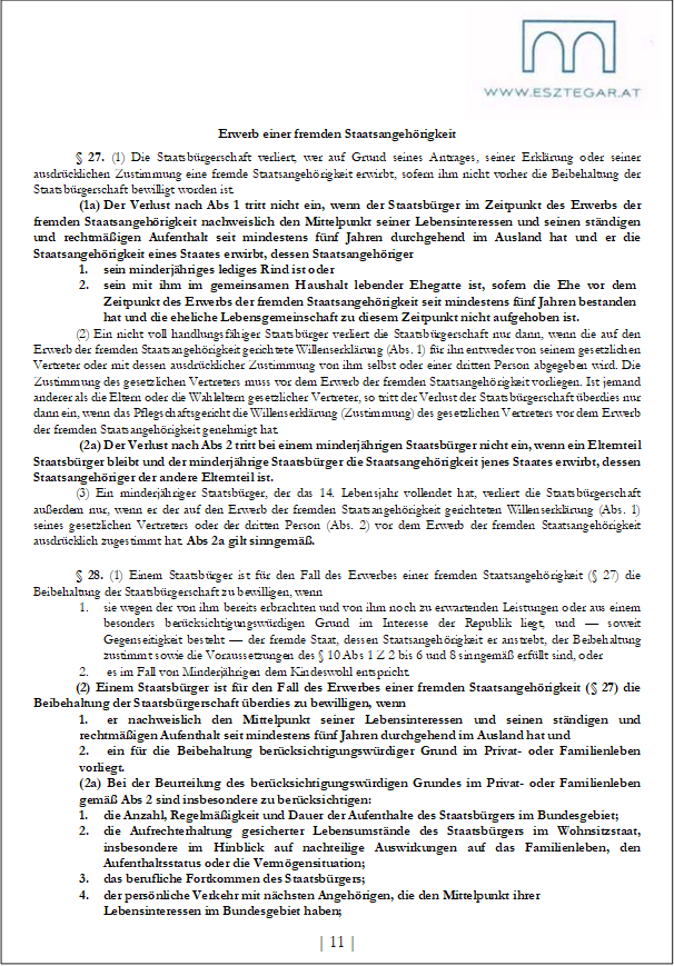Erwerb einer fremden Staatsangehörigkeit
§ 27. (1) Die Staatsbürgerschaft verliert, wer auf Grund seines Antrages, seiner Erklärung oder seiner ausdrücklichen Zustimmung eine fremde Staatsangehörigkeit erwirbt, sofern ihm nicht vorher die Beibehaltung der Staatsbürgerschaft bewilligt worden ist.
(1a) Der Verlust nach Abs 1 tritt nicht ein, wenn der Staatsbürger im Zeitpunkt des Erwerbs der fremden Staatsangehörigkeit nachweislich den Mittelpunkt seiner Lebensinteressen und seinen ständigen und rechtmäßigen Aufenthalt seit mindestens fünf Jahren durchgehend im Ausland hat und er die Staatsangehörigkeit eines Staates erwirbt, dessen Staatsangehöriger
1. sein minderjähriges lediges Rind ist oder
2. sein mit ihm im gemeinsamen Haushalt lebender Ehegatte ist, sofern die Ehe vor dem Zeitpunkt des Erwerbs der fremden Staatsangehörigkeit seit mindestens fünf Jahren bestanden hat und die eheliche Lebensgemeinschaft zu diesem Zeitpunkt nicht aufgehoben ist.
(2) Ein nicht voll handlungsfähiger Staatsbürger verliert die Staatsbürgerschaft nur dann, wenn die auf den Erwerb der fremden Staatsangehörigkeit gerichtete Willenserklärung (Abs. 1) für ihn entweder von seinem gesetzlichen Vertreter oder mit dessen ausdrücklicher Zustimmung von ihm selbst oder einer dritten Person abgegeben wird. Die Zustimmung des gesetzlichen Vertreters muss vor dem Erwerb der fremden Staatsangehörigkeit vorliegen. Ist jemand anderer als die Eltern oder die Wahleltern gesetzlicher Vertreter, so tritt der Verlust der Staatsbürgerschaft überdies nur dann ein, wenn das Pflegschaftsgericht die Willenserklärung (Zustimmung) des gesetzlichen Vertreters vor dem Erwerb der fremden Staatsangehörigkeit genehmigt hat.
(2a) Der Verlust nach Abs 2 tritt bei einem minderjährigen Staatsbürger nicht ein, wenn ein Elternteil Staatsbürger bleibt und der minderjährige Staatsbürger die Staatsangehörigkeit jenes Staates erwirbt, dessen Staatsangehöriger der andere Elternteil ist.
(3) Ein minderjähriger Staatsbürger, der das 14. Lebensjahr vollendet hat, verliert die Staatsbürgerschaft außerdem nur, wenn er der auf den Erwerb der fremden Staatsangehörigkeit gerichteten Willenserklärung (Abs. 1) seines gesetzlichen Vertreters oder der dritten Person (Abs. 2) vor dem Erwerb der fremden Staatsangehörigkeit ausdrücklich zugestimmt hat. Abs 2a gilt sinngemäß.
§ 28. (1) Einem Staatsbürger ist für den Fall des Erwerbes einer fremden Staatsangehörigkeit (§ 27) die Beibehaltung der Staatsbürgerschaft zu bewilligen, wenn
1. sie wegen der von ihm bereits erbrachten und von ihm noch zu erwartenden Leistungen oder aus einem besonders berücksichtigungswürdigen Grund im Interesse der Republik liegt, und — soweit Gegenseitigkeit besteht — der fremde Staat, dessen Staatsangehörigkeit er anstrebt, der Beibehaltung zustimmt sowie die Voraussetzungen des § 10 Abs 1 Z 2 bis 6 und 8 sinngemäß erfüllt sind, oder
2. es im Fall von Minderjährigen dem Kindeswohl entspricht.
(2) Einem Staatsbürger ist für den Fall des Erwerbes einer fremden Staatsangehörigkeit (§ 27) die Beibehaltung der Staatsbürgerschaft überdies zu bewilligen, wenn
1. er nachweislich den Mittelpunkt seiner Lebensinteressen und seinen ständigen und rechtmäßigen Aufenthalt seit mindestens fünf Jahren durchgehend im Ausland hat und
2. ein für die Beibehaltung berücksichtigungswürdiger Grund im Privat- oder Familienleben vorliegt.
(2a) Bei der Beurteilung des berücksichtigungswürdigen Grundes im Privat- oder Familienleben gemäß Abs 2 sind insbesondere zu berücksichtigen:
1. die Anzahl, Regelmäßigkeit und Dauer der Aufenthalte des Staatsbürgers im Bundesgebiet;
2. die Aufrechterhaltung gesicherter Lebensumstände des Staatsbürgers im Wohnsitzstaat, insbesondere im Hinblick auf nachteilige Auswirkungen auf das Familienleben, den Aufenthaltsstatus oder die Vermögensituation;
3. das berufliche Fortkommen des Staatsbürgers;
4. der persönliche Verkehr mit nächsten Angehörigen, die den Mittelpunkt ihrer Lebensinteressen im Bundesgebiet haben;
| 11 |