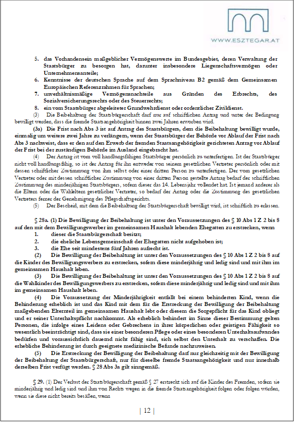 5. das Vorhandensein maßgeblicher Vermögenswerte im Bundesgebiet, deren Verwaltung der Staatsbürger zu besorgen hat, darunter insbesondere Liegenschaftsvermögen oder Unternehmensanteile;
6. Kenntnisse der deutschen Sprache auf dem Sprachniveau B2 gemäß dem Gemeinsamen Europäischen Referenzrahmen für Sprachen;
7. unverhältnismäßige Vermögensnachteile aus Gründen des Erbrechts, des Sozialversicherungsrechts oder des Steuerrechts;
8. ein vom Staatsbürger abgeleiteter Grundwehrdienst oder ordentlicher Zivildienst.
(3) Die Beibehaltung der Staatsbürgerschaft darf nur auf schriftlichen Antrag und unter der Bedingung bewilligt werden, dass die fremde Staatsangehörigkeit binnen zwei Jahren erworben wird.
(3a) Die Frist nach Abs 3 ist auf Antrag des Staatsbürgers, dem die Beibehaltung bewilligt wurde, einmalig um weitere zwei Jahre zu verlängern, wenn der Staatsbürger der Behörde vor Ablauf der Frist nach Abs 3 nachweist, dass er den auf den Erwerb der fremden Staatsangehörigkeit gerichteten Antrag vor Ablauf der Frist bei der zuständigen Behörde im Ausland eingebracht hat.
(4) Der Antrag ist vom voll handlungsfähigen Staatsbürger persönlich zu unterfertigen. Ist der Staatsbürger nicht voll handlungsfähig, so ist der Antrag für ihn entweder von seinem gesetzlichen Vertreter persönlich oder mit dessen schriftlicher Zustimmung von ihm selbst oder einer dritten Person zu unterfertigen. Der vom gesetzlichen Vertreter oder mit dessen schriftlicher Zustimmung von einer dritten Person gestellte Antrag bedarf der schriftlichen Zustimmung des minderjährigen Staatsbürgers, sofern dieser das 14. Lebensjahr vollendet hat. Ist jemand anderer als die Eltern oder die Wahleltern gesetzlicher Vertreter, so bedarf der Antrag oder die Zustimmung des gesetzlichen Vertreters ferner der Genehmigung des Pflegschaftsgerichts.
(5) Der Bescheid, mit dem die Beibehaltung der Staatsbürgerschaft bewilligt wird, ist schriftlich zu erlassen.
§ 28a. (1) Die Bewilligung der Beibehaltung ist unter den Voraussetzungen des § 10 Abs 1 Z 2 bis 8 auf den mit dem Bewilligungswerber im gemeinsamen Haushalt lebenden Ehegatten zu erstrecken, wenn
1. dieser die Staatsbürgerschaft besitzt;
2. die eheliche Lebensgemeinschaft der Ehegatten nicht aufgehoben ist;
3. die Ehe seit mindestens fünf Jahren aufrecht ist.
(2) Die Bewilligung der Beibehaltung ist unter den Voraussetzungen des § 10 Abs 1 Z 2 bis 8 auf die Kinder des Bewilligungswerbers zu erstrecken, sofern diese minderjährig und ledig sind und mit ihm im gemeinsamen Haushalt leben.
(3) Die Bewilligung der Beibehaltung ist unter den Voraussetzungen des § 10 Abs 1 Z 2 bis 8 auf die Wahlkinder des Bewilligungswerbers zu erstrecken, sofern diese minderjährig und ledig sind und mit ihm im gemeinsamen Haushalt leben.
(4) Die Voraussetzung der Minderjährigkeit entfallt bei einem behinderten Kind, wenn die Behinderung erheblich ist und das Kind mit dem für die Erstreckung der Bewilligung der Beibehaltung maßgebenden Elternteil im gemeinsamen Haushalt lebt oder diesem die Sorgepflicht für das Kind obliegt und er seiner Unterhaltspflicht nachkommt. Als erheblich behindert im Sinne dieser Bestimmung gelten Personen, die infolge eines Leidens oder Gebrechens in ihrer körperlichen oder geistigen Fähigkeit so wesentlich beeinträchtigt sind, dass sie einer besonderen Pflege oder eines besonderen Unterhaltsaufwandes bedürfen und voraussichtlich dauernd nicht fähig sind, sich selbst den Unterhalt zu verschaffen. Die erhebliche Behinderung ist durch geeignete medizinische Befunde nachzuweisen.
(5) Die Erstreckung der Bewilligung der Beibehaltung darf nur gleichzeitig mit der Bewilligung der Beibehaltung der Staatsbürgerschaft, nur für dieselbe fremde Staatsangehörigkeit und nur innerhalb derselben Frist verfügt werden. § 28 Abs 3a gilt sinngemäß.
§ 29. (1) Der Verlust der Staatsbürgerschaft gemäß § 27 erstreckt sich auf die Kinder des Fremden, sofern sie minderjährig und ledig sind und ihm von Rechts wegen in die fremde Staatsangehörigkeit folgen oder folgen würden, wenn sie diese nicht bereits besäßen, wenn
| 12 |
