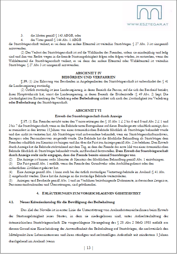 3. die Mutter gemäß § 143 ABGB, oder
4. der Vater gemäß § 144 Abs. 1 ABGB
die Staatsbürgerschaft verliert, es sei denn der andere Elternteil ist weiterhin Staatsbürger. § 27 Abs. 3 ist sinngemäß anzuwenden.
(2) Der Verlust der Staatsbürgerschaft ist auf die Wahlkinder des Fremden, sofern sie minderjährig und ledig sind und ihm von Rechts wegen in die fremde Staatsangehörigkeit folgen oder folgen würden, zu erstrecken, wenn der Wahlelternteil die Staatsbürgerschaft verliert, es sei denn der andere Elternteil oder Wahlelternteil ist weiterhin Staatsbürger. § 27 Abs 3 ist sinngemäß anzuwenden.
ABSCHNITT IV
BEHÖRDEN UND VERFAHREN
§ 39. (1) Zur Erlassung von Bescheiden in Angelegenheiten der Staatsbürgerschaft ist unbeschadet des § 41 die Landesregierung zuständig.
(2) Örtlich zuständig ist jene Landesregierung, in deren Bereich die Person, auf die sich der Bescheid bezieht, ihren Hauptwohnsitz hat, sonst die Landesregierung, in deren Bereich die Evidenzstelle (§ 49 Abs. 2) liegt. Die Zuständigkeit zur Erstreckung der Verleihung oder Beibehaltung richtet sich nach der Zuständigkeit zur Verleihung oder Beibehaltung der Staatsbürgerschaft.
ABSCHNITT VI
Erwerb der Staatsbürgerschaft durch Anzeige
§ 57. (1) Ein Fremder erwirbt unter den Voraussetzungen des § 10 Abs 1 Z 2 bis 6 und 8 und Abs 2 Z 1 und 3 bis 7 die Staatsbürgerschaft, wenn er der Behörde unter Bezugnahme auf dieses Bundesgesetz schriftlich anzeigt, dass er zumindest in den letzten 15 Jahren von einer österreichischen Behörde fälschlich als Staatsbürger behandelt wurde und dies nicht zu vertreten hat. Als Staatsbürger wird insbesondere behandelt, wem ein Staatsbürgerschaftsnachweis, Reisepass oder Personalausweis ausgestellt wurde. Die Behörde hat die fälschliche Behandlung als Staatsbürger dem Fremden schriftlich zur Kenntnis zu bringen und ihn über die Frist zur Anzeige gemäß Abs. 2 zu belehren. Den Erwerb durch Anzeige hat die Behörde rückwirkend mit dem Tag, an dem der Fremde das erste Mal von einer österreichischen Behörde fälschlich als Staatsbürger behandelt wurde, mit Bescheid festzustellen. Dem Erwerb der Staatsbürgerschaft durch Anzeige steht nicht entgegen, dass der Fremde bereits einmal Staatsbürger war.
(2) Die Anzeige ist binnen sechs Monaten ab Kenntnis der fälschlichen Behandlung gemäß Abs. 1 einzubringen.
(3) Die Frist gemäß Abs. 1 entfällt, wenn der Fremde den Grundwehr- oder Ausbildungsdienst oder den ordentlichen Zivildienst geleistet hat.
(4) Eine Anzeige gemäß Abs. 1 kann auch bei der örtlich zuständigen Vertretungsbehörde im Ausland (§ 41 Abs. 2) eingebracht werden. Diese hat die Anzeige an die zuständige Behörde weiterzuleiten.
(5) Anzeigen und Bescheide gemäß Abs. 1 und im Verfahren beizubringende Dokumente, insbesondere Zeugnisse, Personenstandsurkunden und Übersetzungen, sind gebührenfrei.
4. ERLÄUTERUNGEN ZUM VORGESCHLAGENEN GESETZESTEXT
4.1. Neuer Kriterienkatalog für die Bewilligung der Beibehaltung
Das Ziel der Novelle ist in erster Linie die Unterstützung von AuslandsösterreicherInnen beim Erwerb der Staatsangehörigkeit jenes Staates, in dem sie niedergelassen sind, unter Aufrechterhaltung der österreichischen Staatsbürgerschaft. Die vorgeschlagene Neuregelung des § 28 Abs 2 StbG 1985 enthält aus diesem Grund eine Einschränkung der Anwendbarkeit der Beibehaltung auf Staatsbürger, die nachweislich den Mittelpunkt ihrer Lebensinteressen und ihren ständigen und rechtmäßigen Aufenthalt seit mindestens 5 Jahren durchgehend im Ausland (wenn
| 13 |