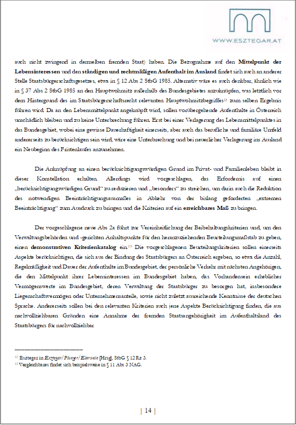  
auch nicht zwingend in demselben fremden Staat) haben. Die Bezugnahme auf den Mittelpunkt der Lebensinteressen und den ständigen und rechtmäßigen Aufenthalt im Ausland findet sich auch an anderer Stelle Staatsbürgerschaftsgesetzes, etwa in § 12 Abs 2 StbG 1985. Alternativ wäre es auch denkbar, ähnlich wie in § 37 Abs 2 StbG 1985 an den Hauptwohnsitz außerhalb des Bundesgebietes anzuknüpfen, was letztlich vor dem Hintergrund des im Staatsbürgerschaftsrecht relevanten Hauptwohnsitzbegriffes12 zum selben Ergebnis führen wird. Da an den Lebensmittelpunkt angeknüpft wird, sollen vorübergehende Aufenthalte in Österreich unschädlich bleiben und zu keine Unterbrechung führen. Erst bei einer Verlagerung des Lebensmittelpunktes in das Bundesgebiet, wobei eine gewisse Dauerhaftigkeit einerseits, aber auch das berufliche und familiäre Umfeld andererseits zu berücksichtigen sein wird, wäre eine Unterbrechung und bei neuerlicher Verlagerung ins Ausland ein Neubeginn des Fristenlaufes anzunehmen.
Die Anknüpfung an einen berücksichtigungswürdigen Grund im Privat- und Familienleben bleibt in dieser Konstellation erhalten. Allerdings wird vorgeschlagen, das Erfordernis auf einen „berücksichtigungswürdigen Grund“ zu reduzieren und „besonders“ zu streichen, um darin auch die Reduktion des notwendigen Beeinträchtigungsausmaßes in Abkehr von der bislang geforderten „extremen Beeinträchtigung“ zum Ausdruck zu bringen und die Kriterien auf ein erreichbares Maß zu bringen.
Der vorgeschlagene neue Abs 2a führt zur Vereinheitlichung der Beibehaltungskriterien und, um den Verwaltungsbehörden und -gerichten Anhaltspunkte für den heranzuziehenden Beurteilungsmaßstab zu geben, einen demonstrativen Kriterienkatalog ein.13 Die vorgeschlagenen Beurteilungskriterien sollen einerseits Aspekte berücksichtigen, die sich aus der Bindung des Staatsbürgers an Österreich ergeben, so etwa die Anzahl, Regelmäßigkeit und Dauer der Aufenthalte im Bundesgebiet, der persönliche Verkehr mit nächsten Angehörigen, die den Mittelpunkt ihrer Lebensinteressen im Bundesgebiet haben, das Vorhandensein erheblicher Vermögenswerte im Bundesgebiet, deren Verwaltung der Staatsbürger zu besorgen hat, insbesondere Liegenschaftsvermögen oder Unternehmensanteile, sowie nicht zuletzt ausreichende Kenntnisse der deutschen Sprache. Andererseits sollen bei den relevanten Kriterien auch jene Aspekte Berücksichtigung finden, die aus nachvollziehbaren Gründen eine Annahme der fremden Staatsangehörigkeit im Aufenthaltsland des Staatsbürgers für nachvollziehbar
_____________________
12 Esztegar in Esztegar/Plunger/Eberwein [Hrsg], StbG § 12 Rz 3.
13 Vergleichbares findet sich beispielsweise in § 11 Abs 3 NAG.



| 14 |
