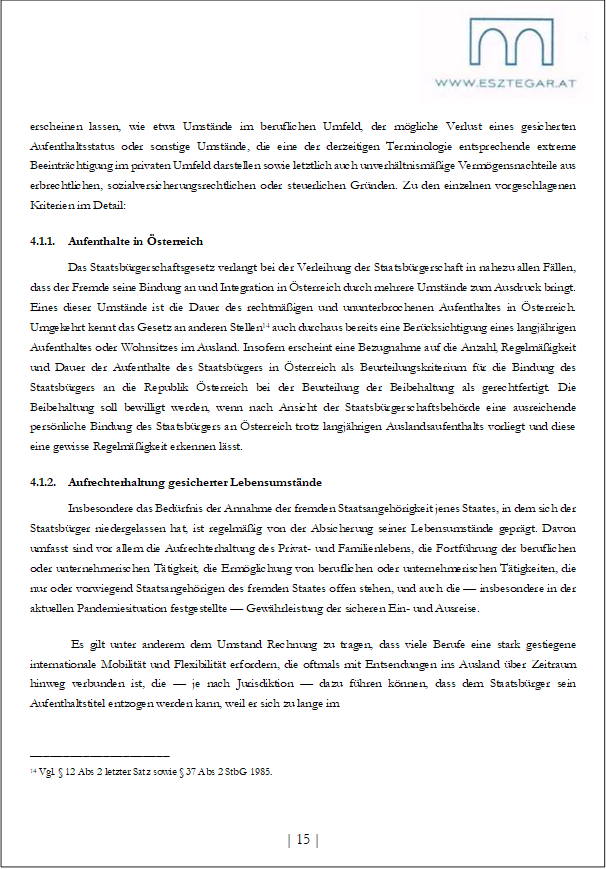 erscheinen lassen, wie etwa Umstände im beruflichen Umfeld, der mögliche Verlust eines gesicherten Aufenthaltsstatus oder sonstige Umstände, die eine der derzeitigen Terminologie entsprechende extreme Beeinträchtigung im privaten Umfeld darstellen sowie letztlich auch unverhältnismäßige Vermögensnachteile aus erbrechtlichen, sozialversicherungsrechtlichen oder steuerlichen Gründen. Zu den einzelnen vorgeschlagenen Kriterien im Detail:
4.1.1. Aufenthalte in Österreich
Das Staatsbürgerschaftsgesetz verlangt bei der Verleihung der Staatsbürgerschaft in nahezu allen Fällen, dass der Fremde seine Bindung an und Integration in Österreich durch mehrere Umstände zum Ausdruck bringt. Eines dieser Umstände ist die Dauer des rechtmäßigen und ununterbrochenen Aufenthaltes in Österreich. Umgekehrt kennt das Gesetz an anderen Stellen14 auch durchaus bereits eine Berücksichtigung eines langjährigen Aufenthaltes oder Wohnsitzes im Ausland. Insofern erscheint eine Bezugnahme auf die Anzahl, Regelmäßigkeit und Dauer der Aufenthalte des Staatsbürgers in Österreich als Beurteilungskriterium für die Bindung des Staatsbürgers an die Republik Österreich bei der Beurteilung der Beibehaltung als gerechtfertigt. Die Beibehaltung soll bewilligt werden, wenn nach Ansicht der Staatsbürgerschaftsbehörde eine ausreichende persönliche Bindung des Staatsbürgers an Österreich trotz langjährigen Auslandsaufenthalts vorliegt und diese eine gewisse Regelmäßigkeit erkennen lässt.
4.1.2. Aufrechterhaltung gesicherter Lebensumstände
Insbesondere das Bedürfnis der Annahme der fremden Staatsangehörigkeit jenes Staates, in dem sich der Staatsbürger niedergelassen hat, ist regelmäßig von der Absicherung seiner Lebensumstände geprägt. Davon umfasst sind vor allem die Aufrechterhaltung des Privat- und Familienlebens, die Fortführung der beruflichen oder unternehmerischen Tätigkeit, die Ermöglichung von beruflichen oder unternehmerischen Tätigkeiten, die nur oder vorwiegend Staatsangehörigen des fremden Staates offen stehen, und auch die — insbesondere in der aktuellen Pandemiesituation festgestellte — Gewährleistung der sicheren Ein- und Ausreise.
Es gilt unter anderem dem Umstand Rechnung zu tragen, dass viele Berufe eine stark gestiegene internationale Mobilität und Flexibilität erfordern, die oftmals mit Entsendungen ins Ausland über Zeitraum hinweg verbunden ist, die — je nach Jurisdiktion — dazu führen können, dass dem Staatsbürger sein Aufenthaltstitel entzogen werden kann, weil er sich zu lange im
_____________________
14 Vgl. § 12 Abs 2 letzter Satz sowie § 37 Abs 2 StbG 1985.
| 15 |