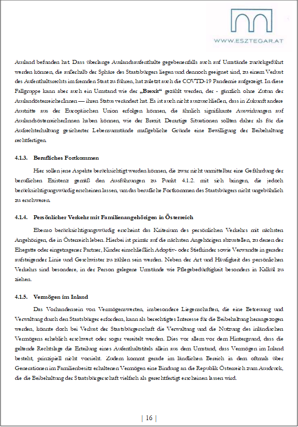 Ausland befunden hat. Dass überlange Auslandsaufenthalte gegebenenfalls auch auf Umstände zurückgeführt werden können, die außerhalb der Sphäre des Staatsbürgers liegen und dennoch geeignet sind, zu einem Verlust des Aufenthaltsrechts im fremden Staat zu führen, hat zuletzt auch die COVTD-19 Pandemie aufgezeigt. In diese Fallgruppe kann aber auch ein Umstand wie der „Brexit“ gezählt werden, der - gänzlich ohne Zutun der AuslandösterreicherInnen — ihren Status verändert hat. Es ist auch nicht auszuschließen, dass in Zukunft andere Austritte aus der Europäischen Union erfolgen können, die ähnlich signifikante Auswirkungen auf AuslandsösterreicherInnen haben können, wie der Brexit. Derartige Situationen sollten daher als für die Aufrechterhaltung gesicherter Lebensumstände maßgebliche Gründe eine Bewilligung der Beibehaltung rechtfertigen.
4.1.3. Berufliches Fortkommen
Hier sollen jene Aspekte berücksichtigt werden können, die zwar nicht unmittelbar eine Gefährdung der beruflichen Existenz gemäß den Ausführungen zu Punkt 4.1.2. mit sich bringen, die jedoch berücksichtigungswürdig erscheinen lassen, um das berufliche Fortkommen des Staatsbürgers nicht ungebührlich zu erschweren.
4.1.4. Persönlicher Verkehr mit Familienangehörigen in Österreich
Ebenso berücksichtigungswürdig erscheint das Kriterium des persönlichen Verkehrs mit nächsten Angehörigen, die in Österreich leben. Hierbei ist primär auf die nächsten Angehörigen abzustellen, zu denen der Ehegatte oder eingetragener Partner, Kinder einschließlich Adoptiv- oder Stiefkinder sowie Verwandte in gerader aufsteigender Linie und Geschwister zu zählen sein werden. Neben der Art und Häufigkeit des persönlichen Verkehrs sind besondere, in der Person gelegene Umstände wie Pflegebedürftigkeit besonders in Kalkül zu ziehen.
4.1.5. Vermögen im Inland
Das Vorhandensein von Vermögenswerten, insbesondere Liegenschaften, die eine Betreuung und Verwaltung durch den Staatsbürger erfordern, kann als berechtigtes Interesse für die Beibehaltung herangezogen werden, könnte doch bei Verlust der Staatsbürgerschaft die Verwaltung und die Nutzung des inländischen Vermögens erheblich erschwert oder sogar vereitelt werden. Dies vor allem vor dem Hintergrund, dass die geltende Rechtslage die Erteilung eines Aufenthaltstitels allein aus dem Umstand, dass Vermögen im Inland besteht, prinzipiell nicht vorsieht. Zudem kommt gerade im ländlichen Bereich in dem oftmals über Generationen im Familienbesitz erhaltenen Vermögen eine Bindung an die Republik Österreich zum Ausdruck, die die Beibehaltung der Staatsbürgerschaft vielfach als gerechtfertigt erscheinen lassen wird.
| 16 |