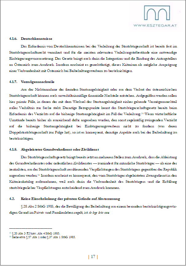 4.1.6. Deutschkenntnisse
Das Erfordernis von Deutschkenntnissen bei der Verleihung der Staatsbürgerschaft ist bereits fest im Staatsbürgerschaftsrecht verankert und für die meisten relevanten Verleihungstatbestände eine notwendige Einbürgerungsvoraussetzung. Das Gesetz bringt auch darin die Integration und die Bindung des Antragstellers an Österreich zum Ausdruck. Insofern erscheint es gerechtfertigt, dieses Kriterium als mögliche Ausprägung einer Verbundenheit mit Österreich bei Beibehaltungswerbern zu berücksichtigen.
4.1.7. Vermögensnachteile
Aus der Nichtannahme der fremden Staatsangehörigkeit oder aus dem Verlust der österreichischen Staatsbürgerschaft können auch unverhältnismäßige finanzielle Nachteile entstehen. Aufgegriffen werden sollen hier primär Fälle, in denen der mit dem Wechsel der Staatsangehörigkeit einher gehende Vermögensnachteil außer Verhältnis zur Sache steht. Derartige Bezugspunkte kennt das Staatsbürgerschaftsgesetz bereits beim Erfordernis des Verzichts auf die bisherige Staatsangehörigkeit im Fall der Verleihung.10 Wenn wirtschaftliche Umstände bereits bisher als ausreichend dafür angesehen wurden, den sonst regelmäßig zwingenden Verzicht auf die bisherige Staatsangehörigkeit bei Einbürgerungswerbern nicht zu fordern (was deren Doppelstaatsbürgerschaft zur Folge hat), so ist es konsequent, derartige Aspekte auch bei der Beibehaltung zu berücksichtigen.
4.1.8. Abgeleisteter Grundwehrdienst oder Zivildienst
Das Staatsbürgerschaftsgesetz bringt bereits jetzt an mehreren Stellen zum Ausdruck, dass die Ableistung des Grundwehrdienstes oder ordentlichen Zivildienstes — zumindest für männliche Staatsbürger — als eine der zentralsten, aus der Staatsbürgerschaft resultierenden Verpflichtungen des Staatsbürgers gegenüber der Republik angesehen werden.16 Insofern erscheint es konsequent, den vom Staatsbürger abgeleisteten Zwangsdienst in den Kriterienkatalog aufzunehmen, weil auch darin die Verbundenheit des Staatsbürgers und die Erfüllung staatsbürgerlicher Verpflichtungen entscheidend zum Ausdruck kommen.
4.2. Keine Einschränkung der privaten Gründe auf Abstammung
§ 28 Abs 2 StbG 1985, der die Bewilligung der Beibehaltung aus einem besonders berücksichtigungswür¬digen Grund im Privat- und Familienleben regelt, ist de lege lata nur
_____________________
15 § 20 Abs 3 7. 2 bzw. Abs 4 StbG 1985.
16 Siehe etwa § 57 Abs 1 oder § 37 Abs 1 StbG 1985.
| 17 |