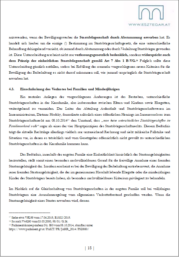 anzuwenden, wenn der Bewilligungswerber die Staatsbürgerschaft durch Abstammung erworben hat. Es handelt sich hierbei um die einzige (!) Bestimmung im Staatsbürgerschaftsgesetz, die eine unterschiedliche Behandlung dahingehend vorsieht, ob jemand durch Abstammung oder durch Verleihung Staatsbürger geworden ist. Diese Unterscheidung erscheint nicht nur verfassungsgesetzlich bedenklich, sondern widerspricht auch dem Prinzip der einheitlichen Staatsbürgerschaft gemäß Art 7 Abs 1 B-VG.18 Folglich sollte diese Unterscheidung gänzlich entfallen, sodass bei Erfüllung der nunmehr vorgeschlagenen neuen Kriterien für die Bewilligung der Beibehaltung es nicht darauf ankommen soll, wie jemand ursprünglich die Staatsbürgerschaft erworben hat.
4.3. Einschränkung des Verlustes bei Familien und Minderjährigen
Ein zentrales Anliegen der vorgeschlagenen Änderungen ist das Bestreben, unterschiedliche Staatsbürgerschaften in der Kernfamilie, also insbesondere zwischen Eltern und Kindern sowie Ehegatten, weitestgehend zu vermeiden. Der Leiter der Abteilung Aufenthalt und Staatsbürgerschaftswesen im Innenministerium, Dietmar Hudsky, formulierte anlässlich eines öffentlichen Hearings im Innenausschuss zum Staatsbürgerschaftsrecht am 08.10.201419 den Umstand, dass „man keine unterschiedlichen Staatsbürgerschaften im Familienverband wolle“ sogar als eines der vier Hauptprinzipien des Staatsbürgerschaftsrechts. Diesem Bedürfnis trägt die aktuelle Rechtslage allerdings vielfach nur unzureichend Rechnung und sieht zahlreiche Fallstrike und Situation vor, in denen es tatsächlich und vom Gesetzgeber offensichtlich nicht gewollt zu unterschiedlichen Staatsbürgerschaften in der Kernfamilie kommen kann.
Das Bedürfnis, innerhalb der engsten Familie eine Einheitlichkeit hinsichtlich der Staatsangehörigkeiten herzustellen, stellt somit einen besonders nachvollziehbaren Grund für die freiwillige Annahme einer fremden Staatsangehörigkeit dar. Insofern erscheint es bei der Bewilligung der Beibehaltung erstrebenswert, die Annahme jener fremden Staatsangehörigkeit, die der im gemeinsamen Haushalt lebende Ehegatte oder die minderjährigen Kinder des Staatsbürgers bereits haben, als besonders nachvollziehbares Kriterium privilegiert zu behandeln.
Im Hinblick auf die Gleichschaltung von Staatsbürgerschaften in der engsten Familie soll bei volljährigen Staatsbürgern eine Ausnahmeregelung vom allgemeinen Verlusttatbestand geschaffen werden. Wenn die Staatsangehörigkeit eines Staates erworben wird, dessen
_____________________
17 Siehe etwa VfGH vom 17.06.2019, E1832/2019.
18 So auch VwGH vom 03.05.2000, 98/01/0136.
19 Parlamentskorrespondenz Nr. 880 vom 08.10.2014, abrufbar unter https://www.parlament.gv.at/PAKT/PR/JAHR_2014/PK0880/
| 18 |