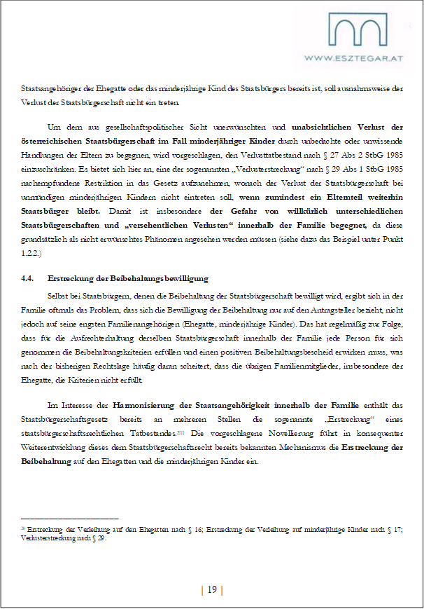 Staatsangehöriger der Ehegatte oder das minderjährige Kind des Staatsbürgers bereits ist, soll ausnahmsweise der Verlust der Staatsbürgerschaft nicht ein treten.
Um dem aus gesellschaftspolitischer Sicht unerwünschten und unabsichtlichen Verlust der österreichischen Staatsbürgerschaft im Fall minderjähriger Kinder durch unbedachte oder unwissende Handlungen der Eltern zu begegnen, wird vorgeschlagen, den Verlusttatbestand nach § 27 Abs 2 StbG 1985 einzuschränken. Es bietet sich hier an, eine der sogenannten „Verlusterstreckung“ nach § 29 Abs 1 StbG 1985 nachempfundene Restriktion in das Gesetz aufzunehmen, wonach der Verlust der Staatsbürgerschaft bei unmündigen minderjährigen Kindern nicht eintreten soll, wenn zumindest ein Elternteil weiterhin Staatsbürger bleibt. Damit ist insbesondere der Gefahr von willkürlich unterschiedlichen Staatsbürgerschaften und „versehentlichen Verlusten“ innerhalb der Familie begegnet, da diese grundsätzlich als nicht erwünschtes Phänomen angesehen werden müssen (siehe dazu das Beispiel unter Punkt 1.2.2.)
4.4. Erstreckung der Beibehaltungsbewilligung
Selbst bei Staatsbürgern, denen die Beibehaltung der Staatsbürgerschaft bewilligt wird, ergibt sich in der Familie oftmals das Problem, dass sich die Bewilligung der Beibehaltung nur auf den Antragsteller bezieht, nicht jedoch auf seine engsten Familienangehörigen (Ehegatte, minderjährige Kinder). Das hat regelmäßig zur Folge, dass für die Aufrechterhaltung derselben Staatsbürgerschaft innerhalb der Familie jede Person für sich genommen die Beibehaltungskriterien erfüllen und einen positiven Beibehaltungsbescheid erwirken muss, was nach der bisherigen Rechtslage häufig daran scheitert, dass die übrigen Familienmitglieder, insbesondere der Ehegatte, die Kriterien nicht erfüllt.
Im Interesse der Harmonisierung der Staatsangehörigkeit innerhalb der Familie enthält das Staatsbürgerschaftsgesetz bereits an mehreren Stellen die sogenannte „Erstreckung“ eines staatsbürgerschaftsrechtlichen Tatbestandes.211 Die vorgeschlagene Novellierung führt in konsequenter Weiterentwicklung dieses dem Staatsbürgerschaftsrecht bereits bekannten Mechanismus die Erstreckung der Beibehaltung auf den Ehegatten und die minderjährigen Kinder ein.
_____________________
20 Erstreckung der Verleihung auf den Ehegatten nach § 16; Erstreckung der Verleihung auf minderjährige Kinder nach § 17; Verlusterstreckung nach § 29.
| 19 |