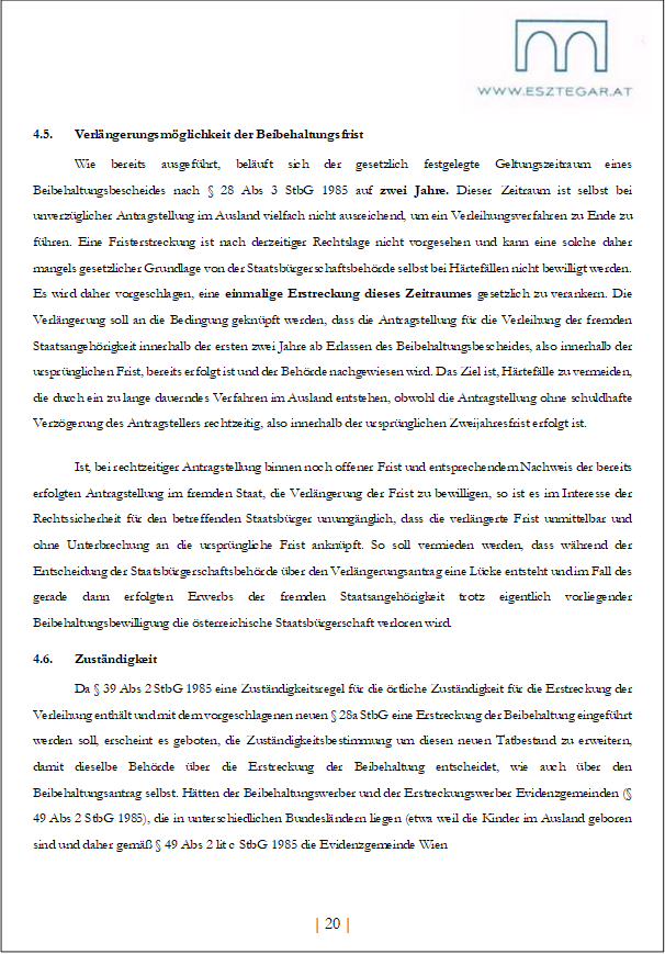 4.5. Verlängerungsmöglichkeit der Beibehaltungsfrist
Wie bereits ausgeführt, beläuft sich der gesetzlich festgelegte Geltungszeitraum eines Beibehaltungsbescheides nach § 28 Abs 3 StbG 1985 auf zwei Jahre. Dieser Zeitraum ist selbst bei unverzüglicher Antragstellung im Ausland vielfach nicht ausreichend, um ein Verleihungsverfahren zu Ende zu führen. Eine Fristerstreckung ist nach derzeitiger Rechtslage nicht vorgesehen und kann eine solche daher mangels gesetzlicher Grundlage von der Staatsbürgerschaftsbehörde selbst bei Härtefällen nicht bewilligt werden. Es wird daher vorgeschlagen, eine einmalige Erstreckung dieses Zeitraumes gesetzlich zu verankern. Die Verlängerung soll an die Bedingung geknüpft werden, dass die Antragstellung für die Verleihung der fremden Staatsangehörigkeit innerhalb der ersten zwei Jahre ab Erlassen des Beibehaltungsbescheides, also innerhalb der ursprünglichen Frist, bereits erfolgt ist und der Behörde nachgewiesen wird. Das Ziel ist, Härtefälle zu vermeiden, die durch ein zu lange dauerndes Verfahren im Ausland entstehen, obwohl die Antragstellung ohne schuldhafte Verzögerung des Antragstellers rechtzeitig, also innerhalb der ursprünglichen Zweijahresfrist erfolgt ist.
Ist, bei rechtzeitiger Antragstellung binnen noch offener Frist und entsprechendem Nachweis der bereits erfolgten Antragstellung im fremden Staat, die Verlängerung der Frist zu bewilligen, so ist es im Interesse der Rechtssicherheit für den betreffenden Staatsbürger unumgänglich, dass die verlängerte Frist unmittelbar und ohne Unterbrechung an die ursprüngliche Frist anknüpft. So soll vermieden werden, dass während der Entscheidung der Staatsbürgerschaftsbehörde über den Verlängerungsantrag eine Lücke entsteht und im Fall des gerade dann erfolgten Erwerbs der fremden Staatsangehörigkeit trotz eigentlich vorliegender Beibehaltungsbewilligung die österreichische Staatsbürgerschaft verloren wird.
4.6. Zuständigkeit
Da § 39 Abs 2 StbG 1985 eine Zuständigkeitsregel für die örtliche Zuständigkeit für die Erstreckung der Verleihung enthält und mit dem vorgeschlagenen neuen § 28a StbG eine Erstreckung der Beibehaltung eingeführt werden soll, erscheint es geboten, die Zuständigkeitsbestimmung um diesen neuen Tatbestand zu erweitern, damit dieselbe Behörde über die Erstreckung der Beibehaltung entscheidet, wie auch über den Beibehaltungsantrag selbst. Hätten der Beibehaltungswerber und der Erstreckungswerber Evidenzgemeinden (§ 49 Abs 2 StbG 1985), die in unterschiedlichen Bundesländern liegen (etwa weil die Kinder im Ausland geboren sind und daher gemäß § 49 Abs 2 lit c StbG 1985 die Evidenzgemeinde Wien
| 20 |