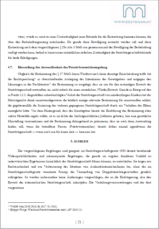 wäre), würde es sonst zu einer Unzuständigkeit jener Behörde für die Erstreckung kommen können, die über den Beibehaltungsantrag entscheiden. Da gerade diese Bewilligung erstreckt werden soll und diese Erstreckung nach dem vorgeschlagenen § 28a Abs 5 StbG nur gemeinsam mit der Bewilligung der Beibehaltung verfügt werden kann, bedarf es hierzu einer einheitlichen örtlichen Zuständigkeit der Staatsbürgerschaftsbehörde für beide Erledigungen.
4.7. Klarstellung der Anwendbarkeit der Putativösterreicherregelung
Obgleich die Bestimmung des § 57 StbG ihrem Wortlaut nach keine derartige Einschränkung trifft, hat die Rechtsprechung21 in überschießender Auslegung der Intentionen des Gesetzgebers und entgegen den Meinungen in der Fachliteratur22 die Bestimmung so ausgelegt, dass sie nur für den erstmaligen Erwerb der Staatsbürgerschaft anwendbar sei, nicht jedoch für einen neuerlichen (Wieder)Erwerb. Gerade in Bezug auf den in Punkt 1.2.2. dargestellten unbeabsichtigten Verlust der Staatsbürgerschaft von minderjährigen Kindern hat das Höchstgericht damit unnotwendigerweise die letztlich einzige relevante Bestimmung für unanwendbar erklärt, die gegebenenfalls die Sanierung der verloren gegangenen Staatsbürgerschaft durch ein Verhalten der Eltern ermöglicht hätte. Vor dem Hintergrund, dass der Gesetzgeber bereits bei Einführung der Bestimmung eben solche Härtefälle regeln wollte, ist es im lichte der höchstgerichtlichen Judikatur geboten, hier eine gesetzliche Klarstellung vorzunehmen und die Bestimmung dahingehend zu präzisieren, dass sie auch dann Anwendung finden soll, wenn die betroffene Person (Putativösterreicher) bereits früher einmal irgendwann die Staatsbürgerschaft — wenn auch nur für kurze Zeit — besessen hat.
5. AUSBLICK
Die vorgeschlagenen Regelungen sind geeignet, im Staatsbürgerschaftsgesetz 1985 derzeit bestehende Widersprüchlichkeiten und inkonsequente Regelungen, die gerade im engsten familiären Umfeld zu unterwünschten Ergebnissen hinsichtlich der Staatsbürgerschaft führen können, zu entschärfen. Sie tragen zur Rechtssicherheit und zur Verbesserung der Situation von AuslandsösterreicherInnen bei, ohne das im Staatsbürgerschaftsgesetz verankerte Prinzip der Vermeidung von Doppelstaatsbürgerschaften gänzlich aufzugeben. So werden insbesondere keine Änderungen vorgeschlagen, die an die Einbürgerung, also den Erwerb der österreichischen Staatsbürgerschaft, anknüpfen. Die Verleihungsvoraussetzungen und der dort vorgesehene
_____________________
21 VwGH vom 25.09.2018, Ra 2017/01/0331.
22 Esztegar/Plunger, Wer kann Putativösterreicher sein?, ZfV 2019/13.
| 21 |