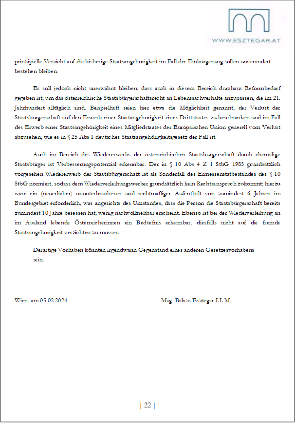 prinzipielle Verzicht auf die bisherige Staatsangehörigkeit im Fall der Einbürgerung sollen unverändert bestehen bleiben.
Es soll jedoch nicht unerwähnt bleiben, dass auch in diesem Bereich durchaus Reformbedarf gegeben ist, um das österreichische Staatsbürgerschaftsrecht an Lebenssachverhalte anzupassen, die im 21. Jahrhundert alltäglich sind. Beispielhaft seien hier etwa die Möglichkeit genannt, der Verlust der Staatsbürgerschaft auf den Erwerb einer Staatangehörigkeit eines Drittstaates zu beschränken und im Fall des Erwerb einer Staatsangehörigkeit eines Mitgliedstaates der Europäischen Union generell vom Verlust abzusehen, wie es in § 25 Abs 1 deutsches Staatsangehörigkeitsgesetz der Fall ist.
Auch im Bereich des Wiedererwerbs der österreichischen Staatsbürgerschaft durch ehemalige Staatsbürger ist Verbesserungspotenzial erkennbar. Der in § 10 Abs 4 Z 1 StbG 1985 grundsätzlich vorgesehen Wiedererwerb der Staatsbürgerschaft ist als Sonderfall des Ermessenstatbestandes des § 10 StbG normiert, sodass dem Wiederverleihungswerber grundsätzlich kein Rechtsanspruch zukommt; hierzu wäre ein (neuerlicher) ununterbrochener und rechtmäßiger Aufenthalt von zumindest 6 Jahren im Bundesgebiet erforderlich, was angesichts des Umstandes, dass die Person die Staatsbürgerschaft bereits zumindest 10 Jahre besessen hat, wenig nachvollziehbar erscheint. Ebenso ist bei der Wiederverleihung an im Ausland lebende Österreicherinnen ein Bedürfnis erkennbar, diesfalls nicht auf die fremde Staatsangehörigkeit verzichten zu müssen.
Derartige Vorhaben könnten irgendwann Gegenstand eines anderen Gesetzesvorhabens
sein.
Wien, am 05.02.2024 Mag. Balazs Esztegar LL.M.
| 22 |