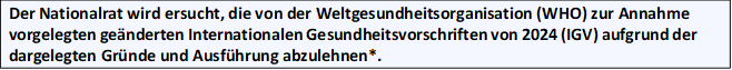 Der Nationalrat wird ersucht, die von der Weltgesundheitsorganisation (WHO) zur Annahme vorgelegten ge&auml;nderten Internationalen Gesundheitsvorschriften von 2024 (IGV) aufgrund der dargelegten Gr&uuml;nde und Ausf&uuml;hrung abzulehnen*.