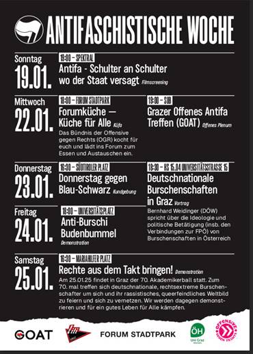 Flyer für die Antifaschistische Woche
Sonntag 19.1.
19:00 Spektral: Antifa - Schulter an Schulter, wo der Staat versagt 
Mittwoch 22.01. 
18:00 Forum Stadtpark: Forumküche —Das Bündnis der Offensive gegen Rechts (OGR) kocht für alle und lädt ins Forum zum Essen und Austauschen ein.
19:00 SUB: Grazer Offenes Antifa Treffen – Offenes Plenum
Donnerstag 23.01.
16:30 Südtiroler Platz: Donnerstag gegen Blau-Schwarz (Kundgebung)
18:30 HS 15.04 Universitätsstraße 15
Deutschnationale Burschenschaften in Graz (Vortrag) Bernhard Weidinger (DOW) spricht über die Ideologie und politische Betätigung (insb. den Verbindungen zur FPÖ) von Burschenschaften in Österreich.
Freitag 24.01.
18:00 Universitätsplatz: Anti-Burschi Budenbummer (Demonstration)
Samstag 25.01.
16:30 Mariahilferplatz: Rechte aus dem Takt bringen! (Demonstration) Am 25.01.25 findet in Graz der 70. Akademikerball statt. Zum n 70. mal treffen sich deutschnationale, rechtsextreme Burschen- Schafter um sich und ihr rassistisches, queerfeindiiches Weltoild zu feiern und sich zu vernetzen. Wir werden dagegen demonstieren und für ein gutes Leben für alle kämpfen.
Unten die Liste der Organisator*Innen:
GOAT, lili, Forum Stadtpark, Alternativreferat ÖH Uni Graz, Offensive gegen rechts